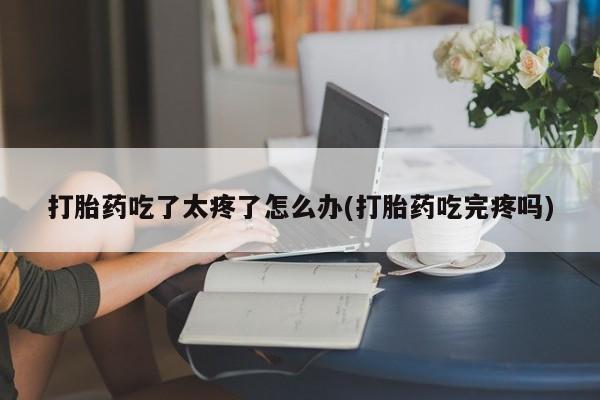 堕胎药药店购买微信联系方式打胎药吃了太疼了怎么办(打胎药吃完疼吗)