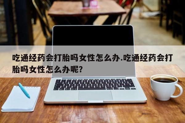 堕胎药药店购买微信联系方式吃通经药会打胎吗女性怎么办.吃通经药会打胎吗女性怎么办呢？