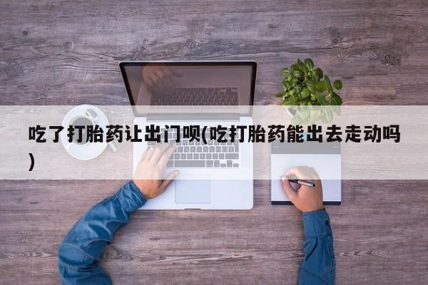 堕胎药药店购买微信联系方式吃了打胎药让出门呗(吃打胎药能出去走动吗)