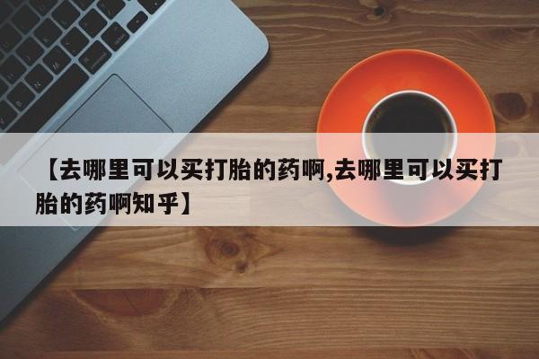 堕胎药药店购买微信联系方式【去哪里可以买打胎的药啊,去哪里可以买打胎的药啊知乎】