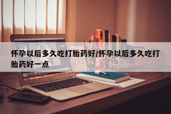 堕胎药药店购买微信联系方式怀孕以后多久吃打胎药好/怀孕以后多久吃打胎药好一点