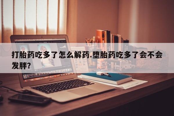 堕胎药药店购买微信联系方式打胎药吃多了怎么解药.堕胎药吃多了会不会发胖？
