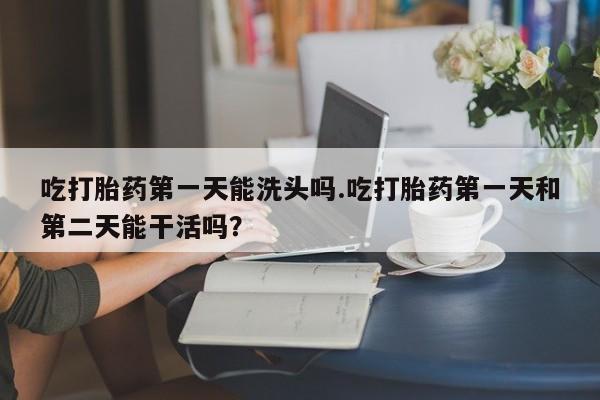 堕胎药药店购买微信联系方式吃打胎药第一天能洗头吗.吃打胎药第一天和第二天能干活吗？