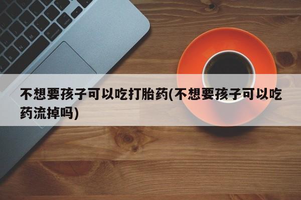 堕胎药药店购买微信联系方式不想要孩子可以吃打胎药(不想要孩子可以吃药流掉吗)