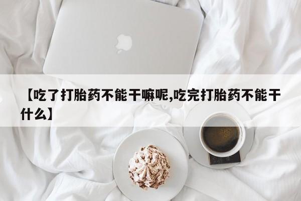 堕胎药药店购买微信联系方式【吃了打胎药不能干嘛呢,吃完打胎药不能干什么】