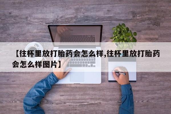 堕胎药药店购买微信联系方式【往杯里放打胎药会怎么样,往杯里放打胎药会怎么样图片】