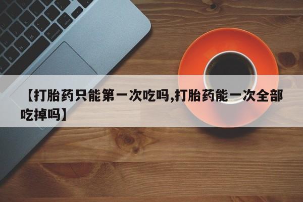 堕胎药药店购买微信联系方式【打胎药只能第一次吃吗,打胎药能一次全部吃掉吗】