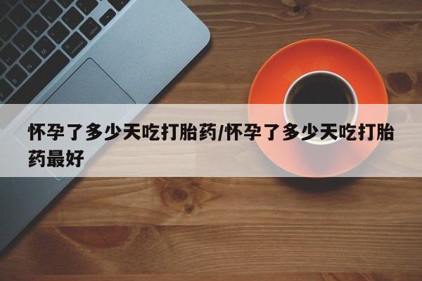 堕胎药药店购买微信联系方式怀孕了多少天吃打胎药/怀孕了多少天吃打胎药最好