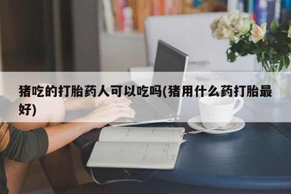 堕胎药药店购买微信联系方式猪吃的打胎药人可以吃吗(猪用什么药打胎最好)