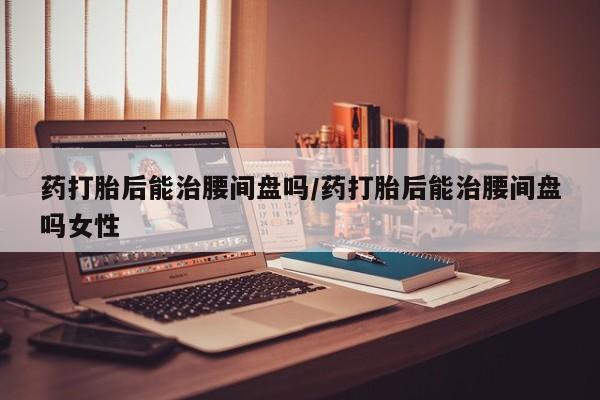堕胎药药店购买微信联系方式药打胎后能治腰间盘吗/药打胎后能治腰间盘吗女性