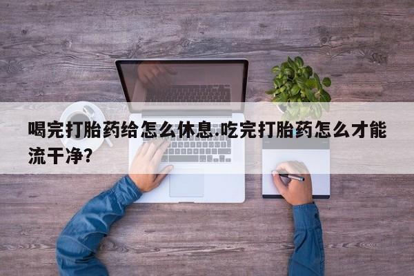 堕胎药药店购买微信联系方式喝完打胎药给怎么休息.吃完打胎药怎么才能流干净？