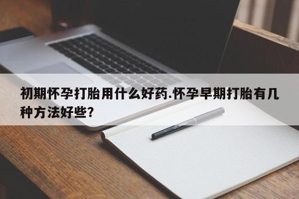 堕胎药药店购买微信联系方式初期怀孕打胎用什么好药.怀孕早期打胎有几种方法好些？