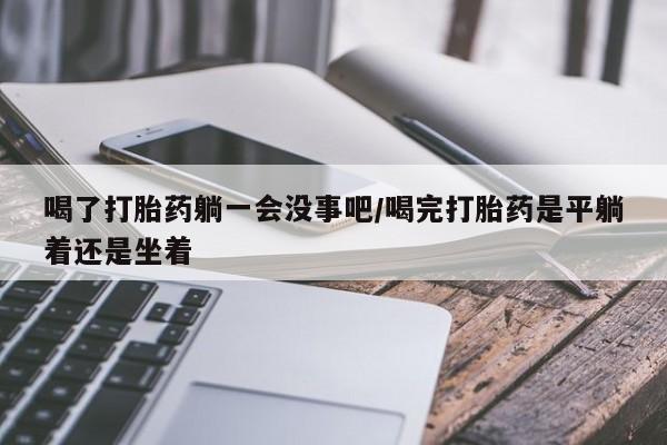 堕胎药药店购买微信联系方式喝了打胎药躺一会没事吧/喝完打胎药是平躺着还是坐着