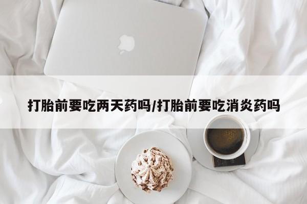堕胎药药店购买微信联系方式打胎前要吃两天药吗/打胎前要吃消炎药吗