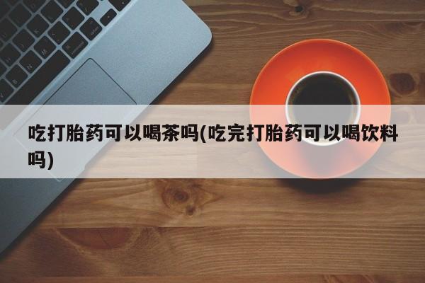 堕胎药药店购买微信联系方式吃打胎药可以喝茶吗(吃完打胎药可以喝饮料吗)
