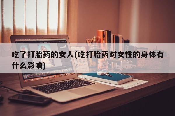 堕胎药药店购买微信联系方式吃了打胎药的女人(吃打胎药对女性的身体有什么影响)