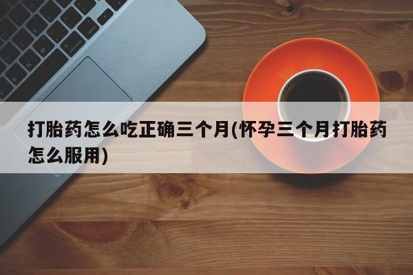堕胎药药店购买微信联系方式打胎药怎么吃正确三个月(怀孕三个月打胎药怎么服用)