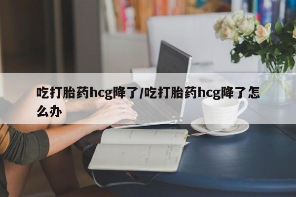堕胎药药店购买微信联系方式吃打胎药hcg降了/吃打胎药hcg降了怎么办