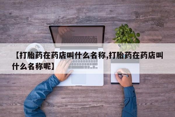 堕胎药药店购买微信联系方式【打胎药在药店叫什么名称,打胎药在药店叫什么名称呢】