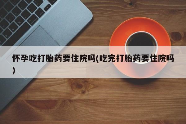 堕胎药药店购买微信联系方式怀孕吃打胎药要住院吗(吃完打胎药要住院吗)