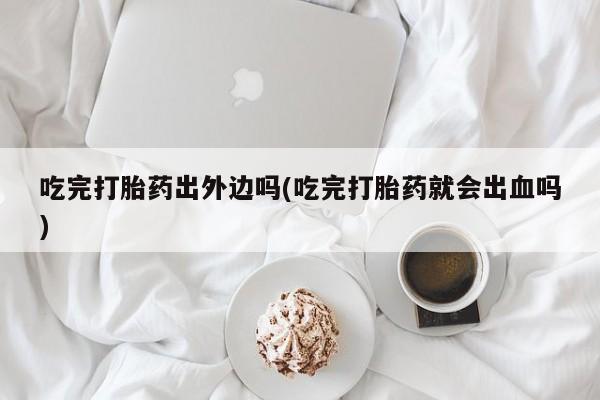 堕胎药药店购买微信联系方式吃完打胎药出外边吗(吃完打胎药就会出血吗)
