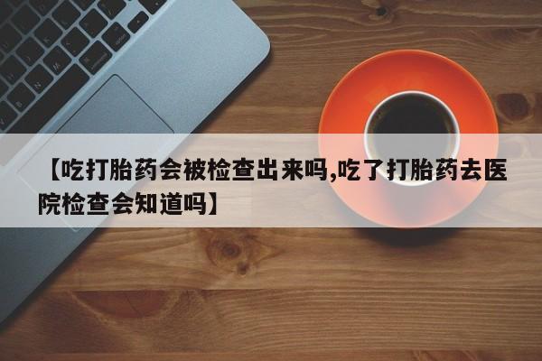 堕胎药药店购买微信联系方式【吃打胎药会被检查出来吗,吃了打胎药去医院检查会知道吗】