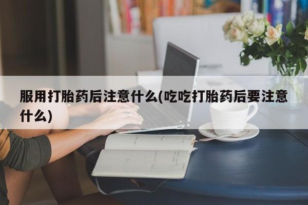 堕胎药药店购买微信联系方式服用打胎药后注意什么(吃吃打胎药后要注意什么)