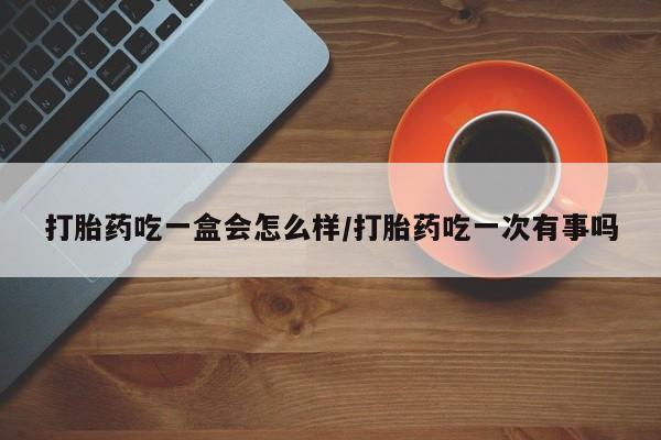 堕胎药药店购买微信联系方式打胎药吃一盒会怎么样/打胎药吃一次有事吗