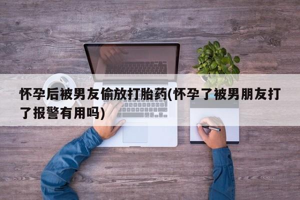 堕胎药药店购买微信联系方式怀孕后被男友偷放打胎药(怀孕了被男朋友打了报警有用吗)