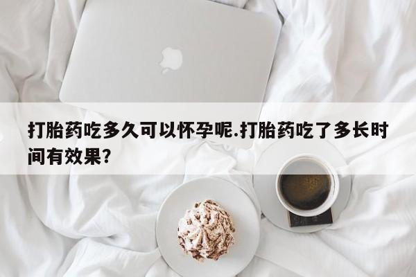 堕胎药药店购买微信联系方式打胎药吃多久可以怀孕呢.打胎药吃了多长时间有效果？