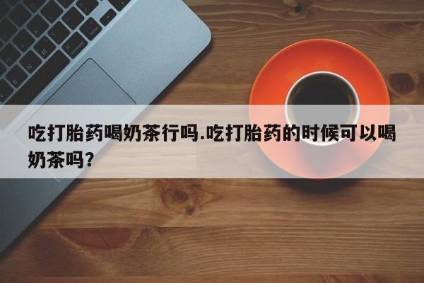 堕胎药药店购买微信联系方式吃打胎药喝奶茶行吗.吃打胎药的时候可以喝奶茶吗？