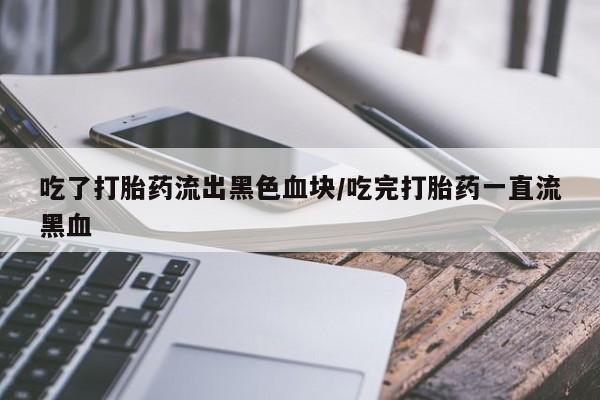 堕胎药药店购买微信联系方式吃了打胎药流出黑色血块/吃完打胎药一直流黑血