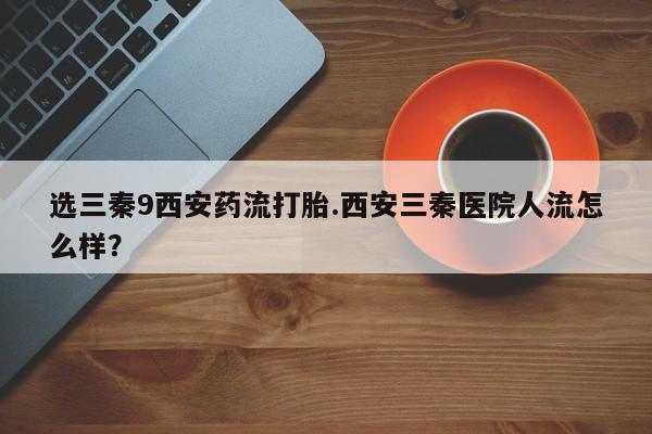 堕胎药药店购买微信联系方式选三秦9西安药流打胎.西安三秦医院人流怎么样？