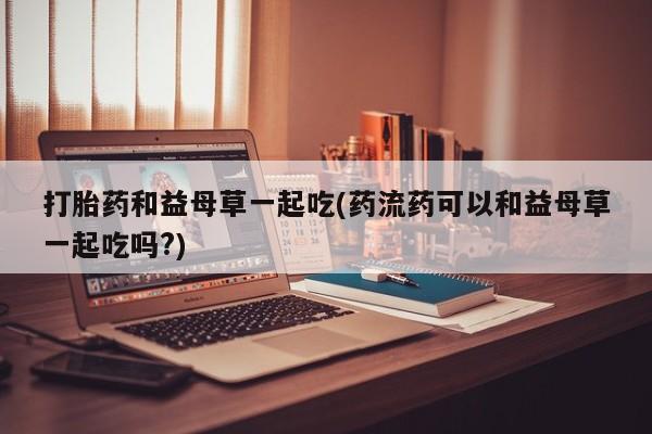 堕胎药药店购买微信联系方式打胎药和益母草一起吃(药流药可以和益母草一起吃吗?)