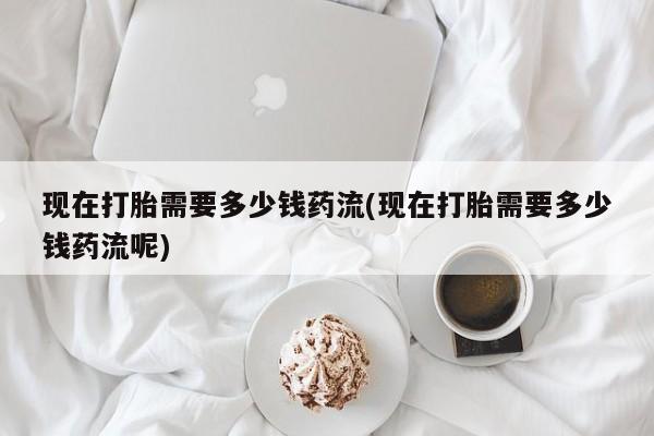 堕胎药药店购买微信联系方式现在打胎需要多少钱药流(现在打胎需要多少钱药流呢)