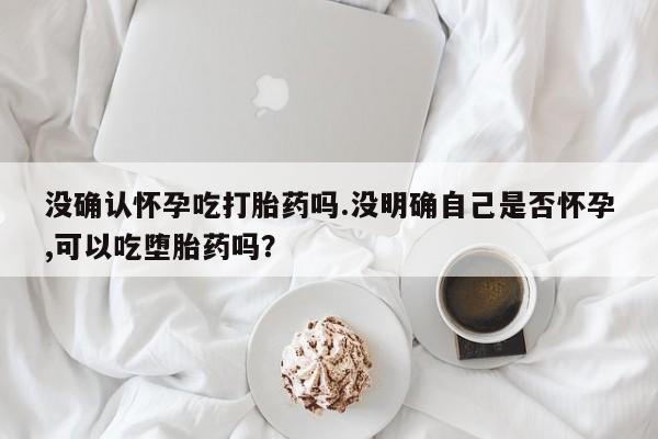 堕胎药药店购买微信联系方式没确认怀孕吃打胎药吗.没明确自己是否怀孕,可以吃堕胎药吗？