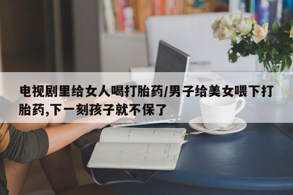 堕胎药药店购买微信联系方式电视剧里给女人喝打胎药/男子给美女喂下打胎药,下一刻孩子就不保了