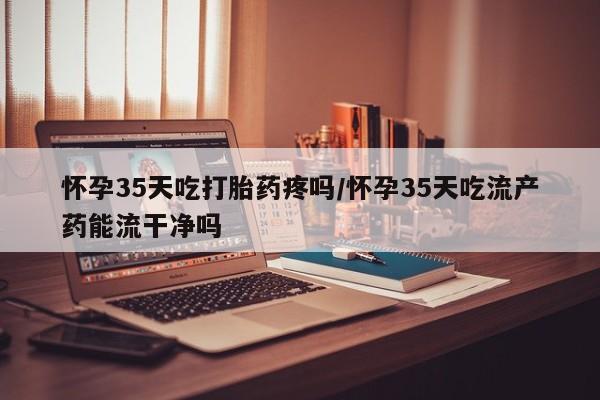 堕胎药药店购买微信联系方式怀孕35天吃打胎药疼吗/怀孕35天吃流产药能流干净吗