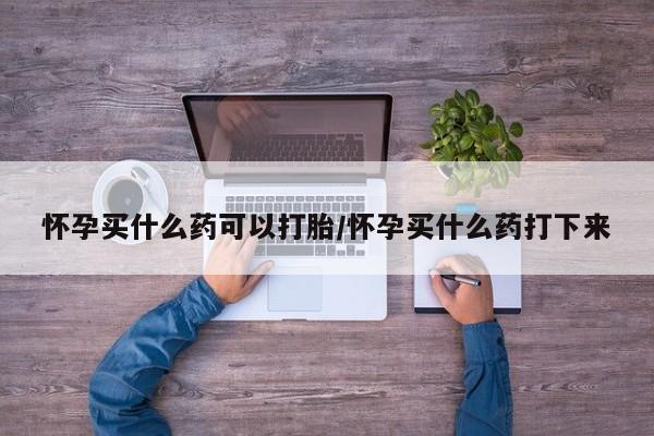 堕胎药药店购买微信联系方式怀孕买什么药可以打胎/怀孕买什么药打下来