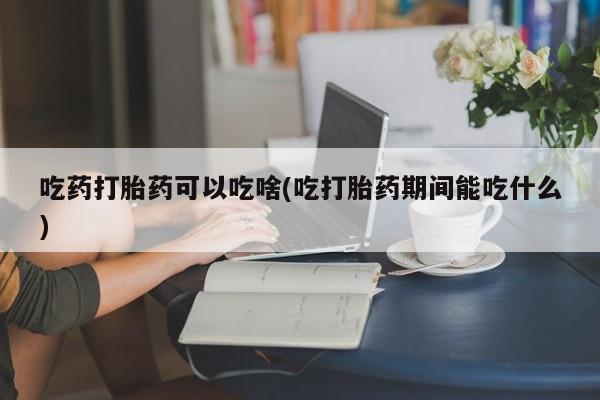 堕胎药药店购买微信联系方式吃药打胎药可以吃啥(吃打胎药期间能吃什么)