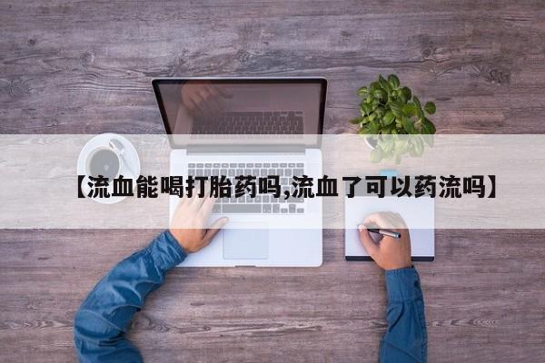 堕胎药药店购买微信联系方式【流血能喝打胎药吗,流血了可以药流吗】