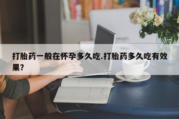 堕胎药药店购买微信联系方式打胎药一般在怀孕多久吃.打胎药多久吃有效果？