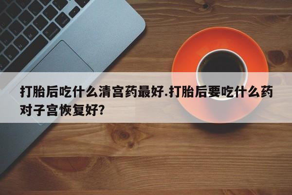 堕胎药药店购买微信联系方式打胎后吃什么清宫药最好.打胎后要吃什么药对子宫恢复好？