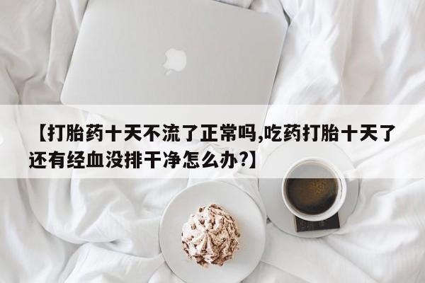 堕胎药药店购买微信联系方式【打胎药十天不流了正常吗,吃药打胎十天了还有经血没排干净怎么办?】