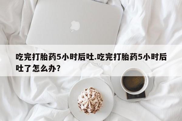 堕胎药药店购买微信联系方式吃完打胎药5小时后吐.吃完打胎药5小时后吐了怎么办？