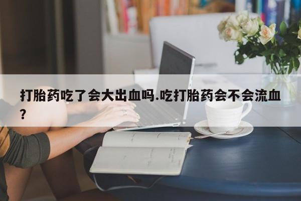 堕胎药药店购买微信联系方式打胎药吃了会大出血吗.吃打胎药会不会流血？