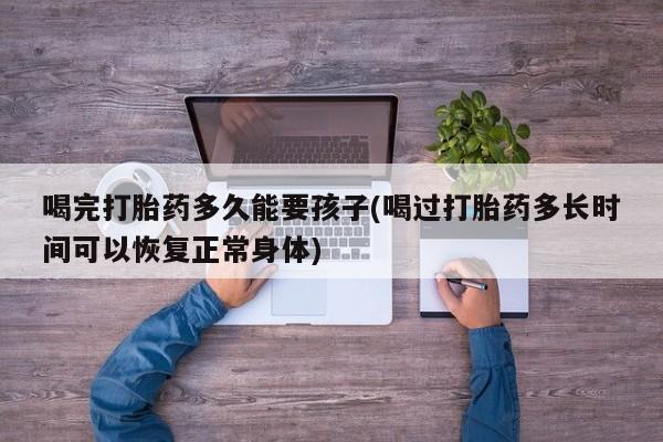 堕胎药药店购买微信联系方式喝完打胎药多久能要孩子(喝过打胎药多长时间可以恢复正常身体)