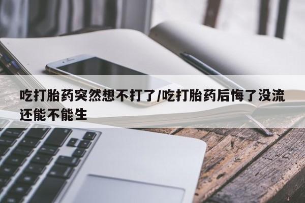 堕胎药药店购买微信联系方式吃打胎药突然想不打了/吃打胎药后悔了没流还能不能生