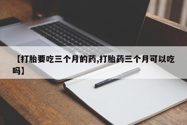 堕胎药药店购买微信联系方式【打胎要吃三个月的药,打胎药三个月可以吃吗】