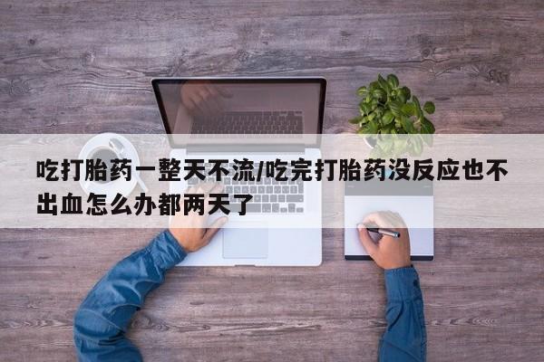 堕胎药药店购买微信联系方式吃打胎药一整天不流/吃完打胎药没反应也不出血怎么办都两天了